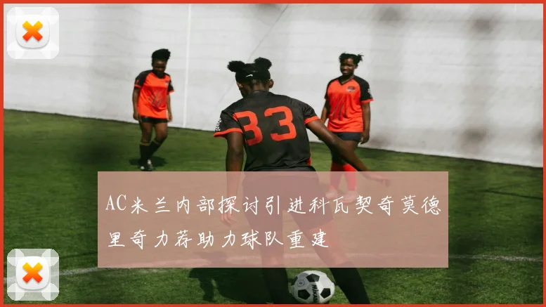 AC米兰内部探讨引进科瓦契奇莫德里奇力荐助力球队重建