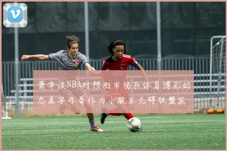 萧华谈NBA对预测市场和体育博彩的态度字母哥作为小股东无碍联盟发展