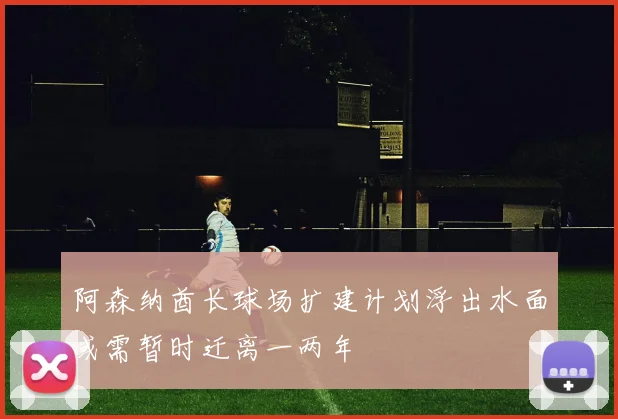 阿森纳酋长球场扩建计划浮出水面或需暂时迁离一两年