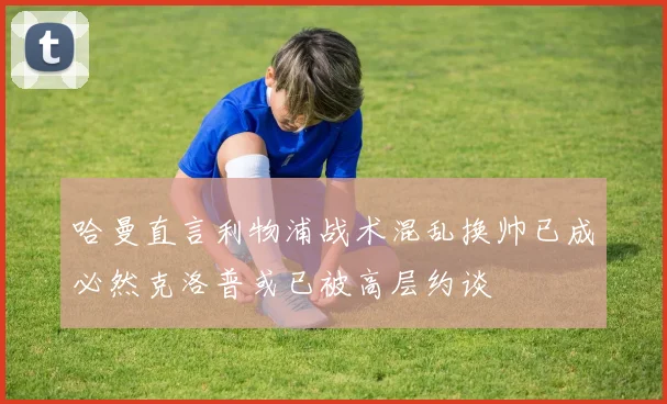 哈曼直言利物浦战术混乱换帅已成必然克洛普或已被高层约谈
