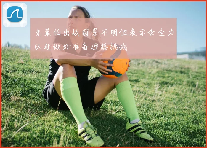 克莱伯出战前景不明但表示会全力以赴做好准备迎接挑战
