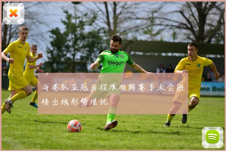 海港队亚冠历程艰难跨赛季未尝胜绩出线形势堪忧