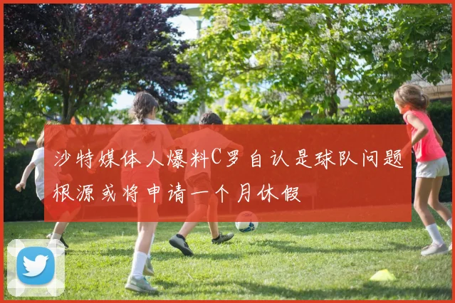 沙特媒体人爆料C罗自认是球队问题根源或将申请一个月休假