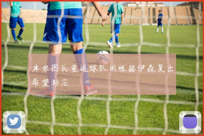 库尔图瓦重返球队训练赫伊森复出希望渺茫