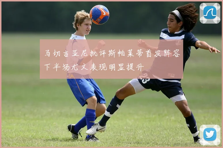 马切吉亚尼批评斯帕莱蒂首发阵容下半场尤文表现明显提升