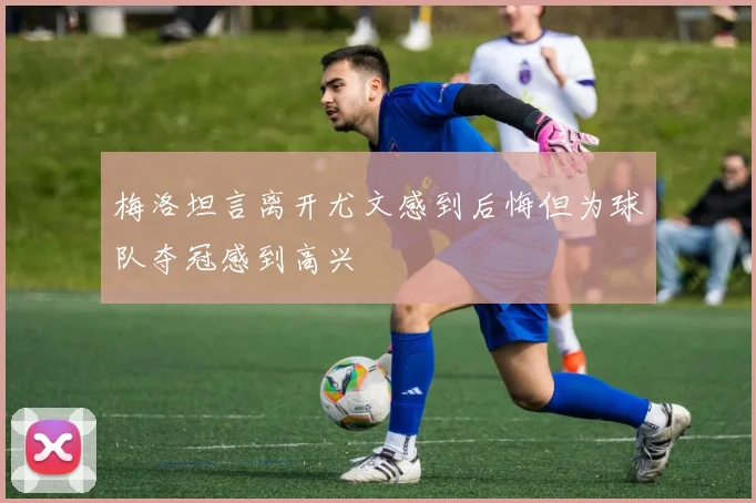 梅洛坦言离开尤文感到后悔但为球队夺冠感到高兴