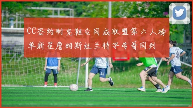 CC签约耐克鞋合同成联盟第六人榜单新星詹姆斯杜兰特字母哥同列