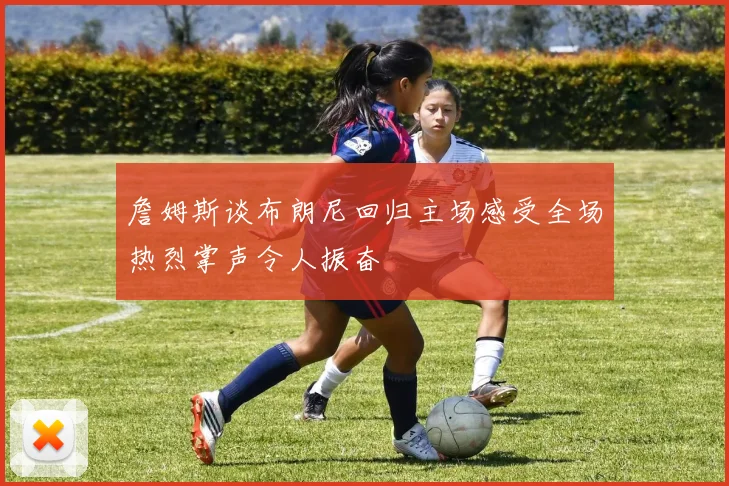 詹姆斯谈布朗尼回归主场感受全场热烈掌声令人振奋