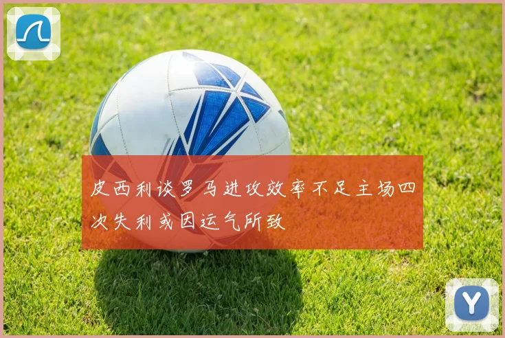 皮西利谈罗马进攻效率不足主场四次失利或因运气所致