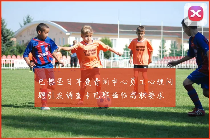 巴黎圣日耳曼青训中心员工心理问题引发调查卡巴耶面临离职要求
