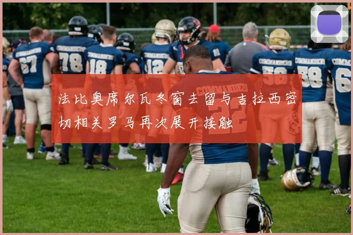 法比奥席尔瓦冬窗去留与吉拉西密切相关罗马再次展开接触