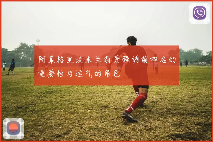 阿莱格里谈米兰前景强调前四名的重要性与运气的角色