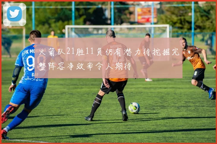 火箭队21胜11负仍有潜力待挖掘完整阵容净效率令人期待