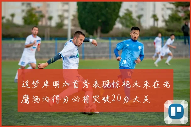 追梦库明加首秀表现惊艳未来在老鹰场均得分必将突破20分大关