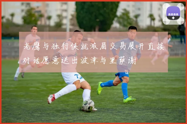 老鹰与独行侠就浓眉交易展开直接对话愿意送出波津与里萨谢