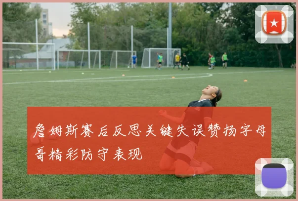 詹姆斯赛后反思关键失误赞扬字母哥精彩防守表现