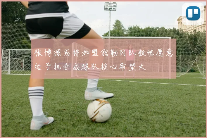 张博源或将加盟俄勒冈队教练愿意给予机会成球队核心希望大