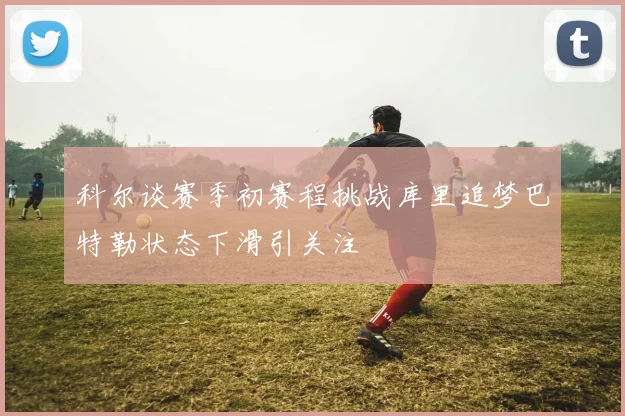 科尔谈赛季初赛程挑战库里追梦巴特勒状态下滑引关注
