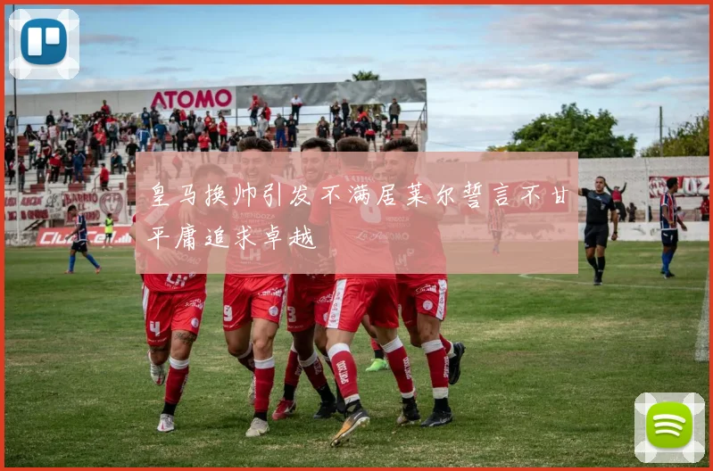皇马换帅引发不满居莱尔誓言不甘平庸追求卓越