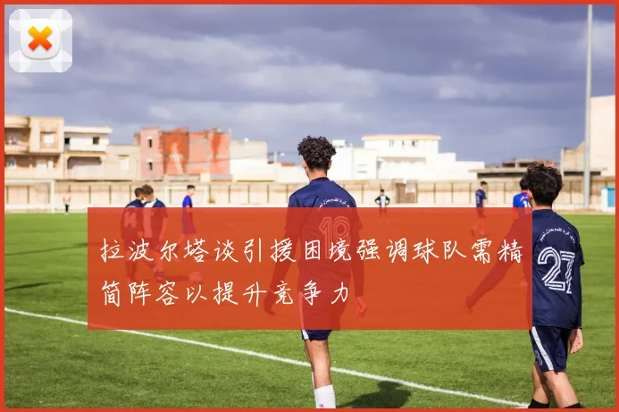 拉波尔塔谈引援困境强调球队需精简阵容以提升竞争力