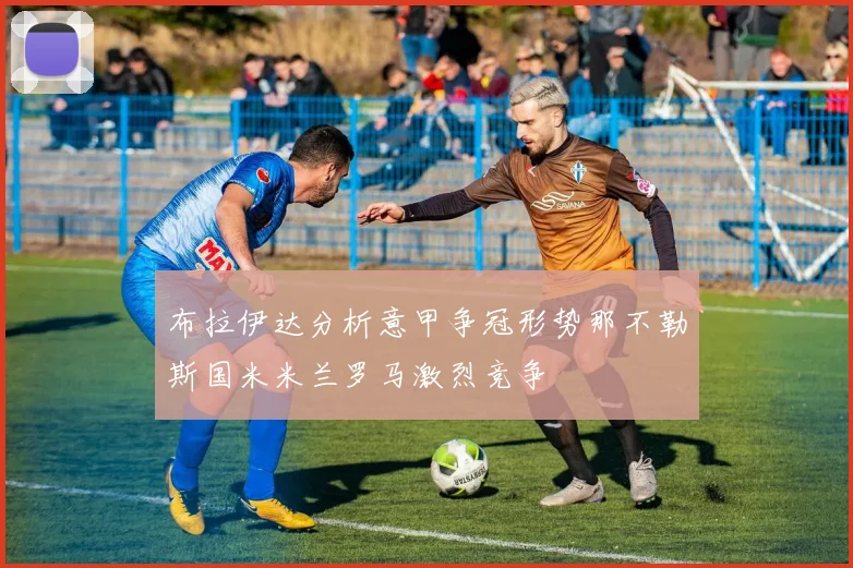 布拉伊达分析意甲争冠形势那不勒斯国米米兰罗马激烈竞争