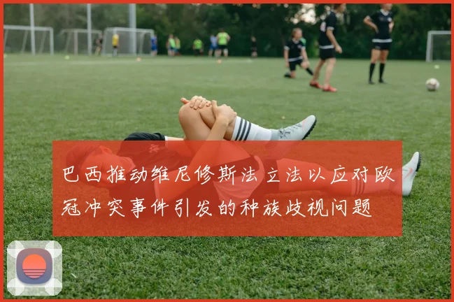 巴西推动维尼修斯法立法以应对欧冠冲突事件引发的种族歧视问题