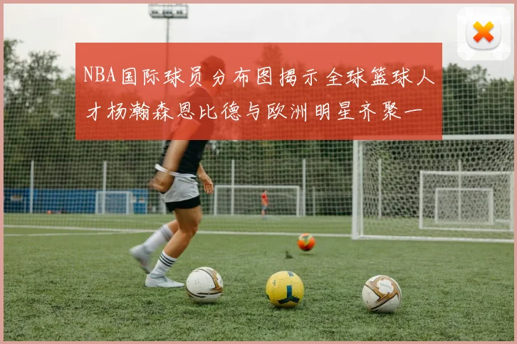 NBA国际球员分布图揭示全球篮球人才杨瀚森恩比德与欧洲明星齐聚一堂