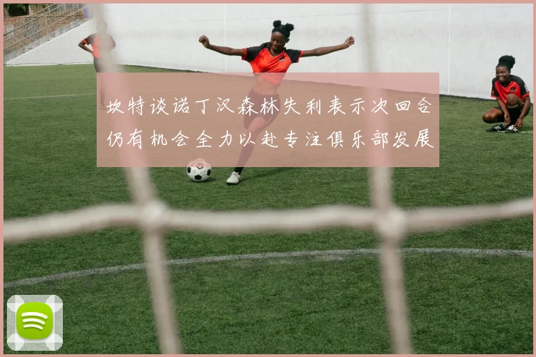 坎特谈诺丁汉森林失利表示次回合仍有机会全力以赴专注俱乐部发展