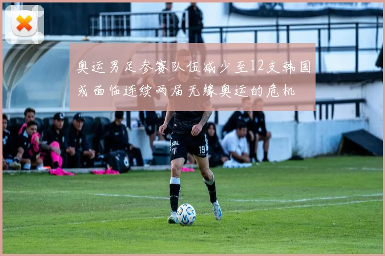 奥运男足参赛队伍减少至12支韩国或面临连续两届无缘奥运的危机